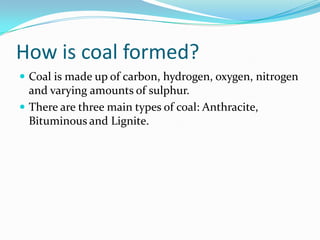 How is coal formed?Coal is made up of carbon, hydrogen, oxygen, nitrogen and varying amounts of sulphur.There are three main types of coal: Anthracite, Bituminous and Lignite.