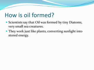 How is oil formed?Scientists say that Oil was formed by tiny Diatoms, very small sea creatures. They work just like plants, converting sunlight into stored energy. 