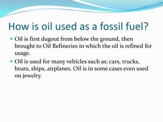 How is oil used as a fossil fuel?Oil is first dugout from below the ground, then brought to Oil Refineries in which the oil is refined for usage. Oil is used for many vehicles such as; cars, trucks, boats, ships, airplanes. Oil is in some cases even used on jewelry. 