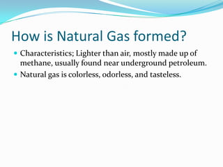 How is Natural Gas formed?Characteristics; Lighter than air, mostly made up of methane, usually found near underground petroleum. Natural gas is colorless, odorless, and tasteless.