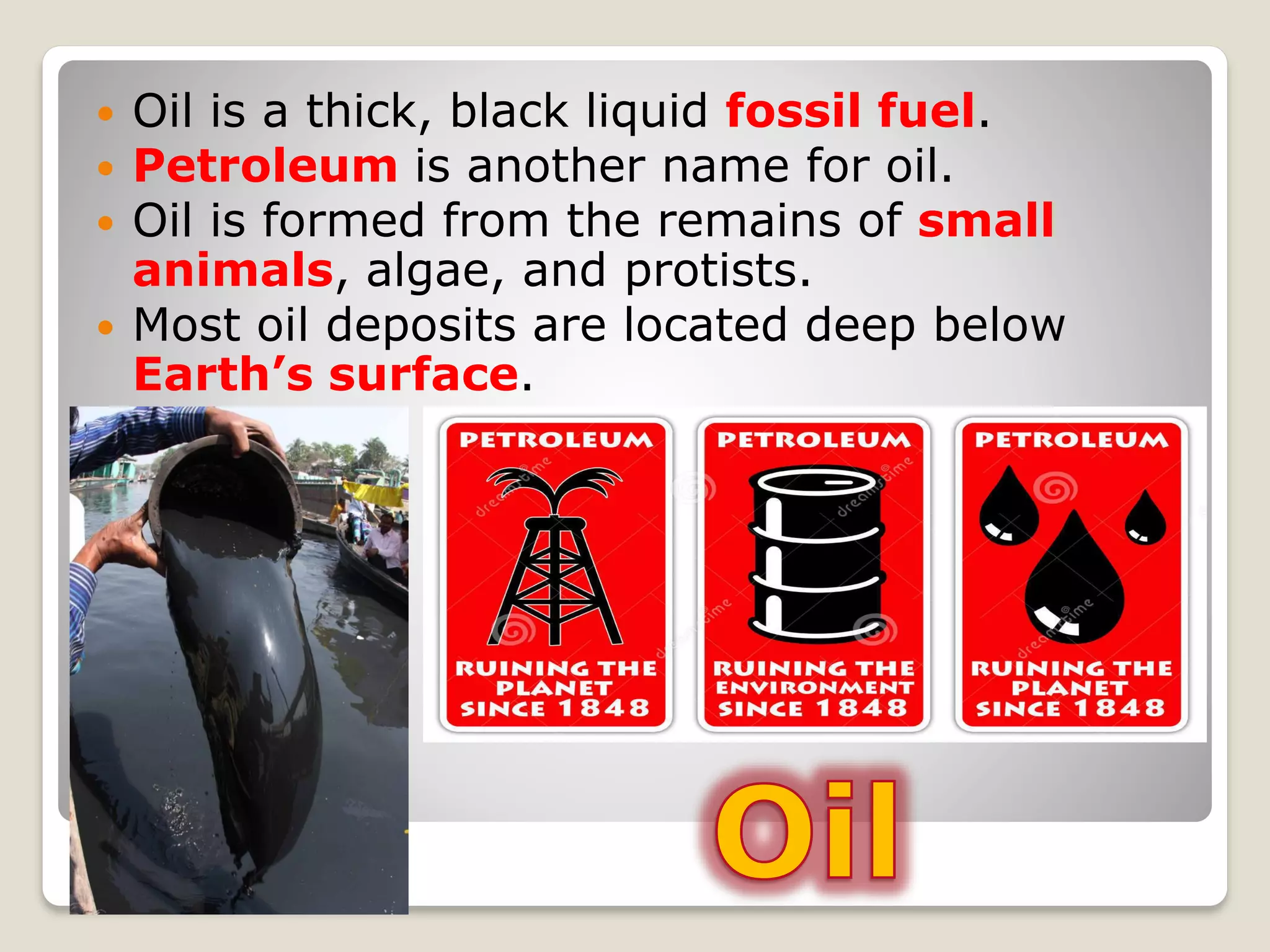  Oil is a thick, black liquid fossil fuel.
 Petroleum is another name for oil.
 Oil is formed from the remains of small
animals, algae, and protists.
 Most oil deposits are located deep below
Earth’s surface.
 