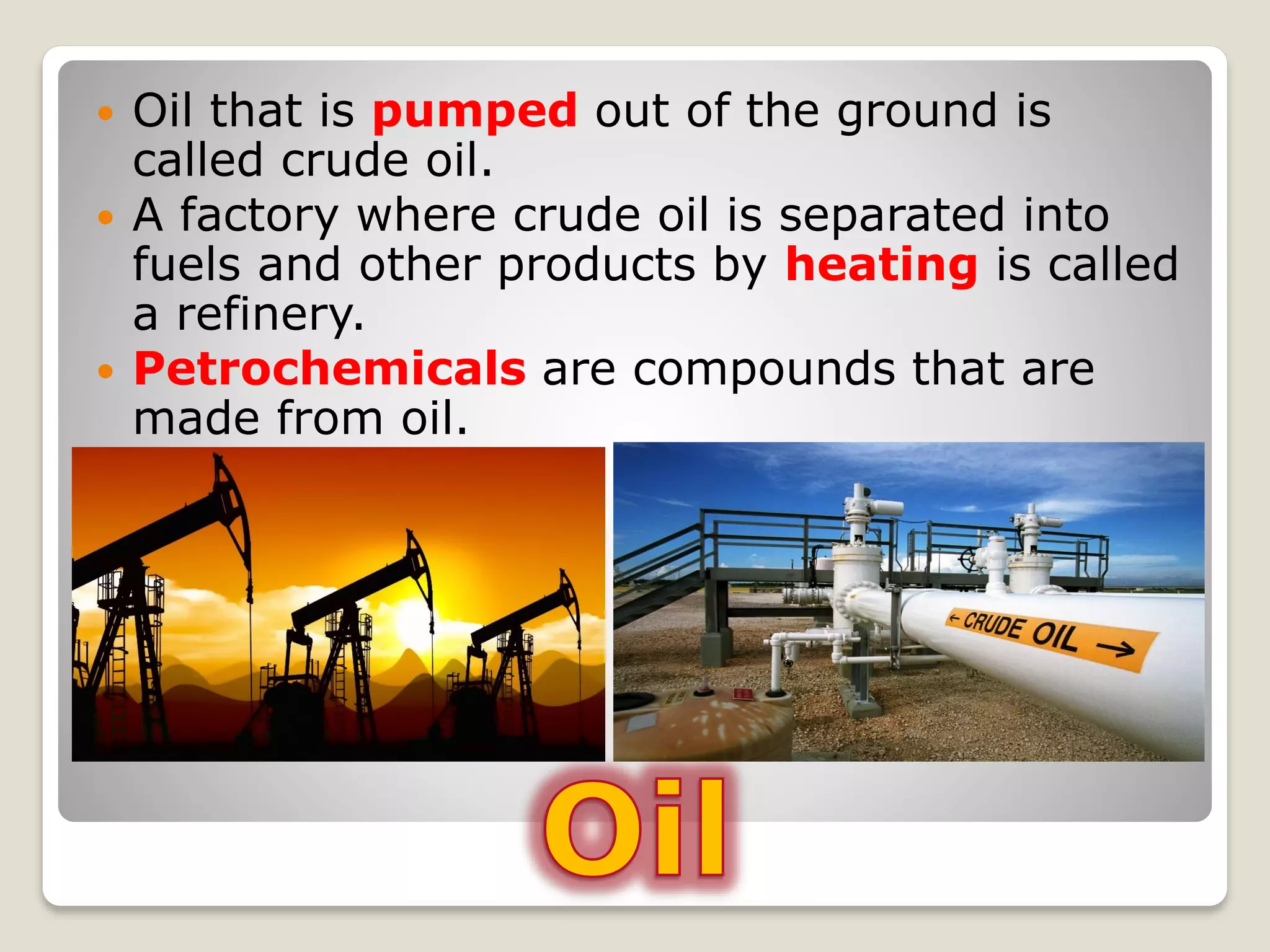  Oil that is pumped out of the ground is
called crude oil.
 A factory where crude oil is separated into
fuels and other products by heating is called
a refinery.
 Petrochemicals are compounds that are
made from oil.
 
