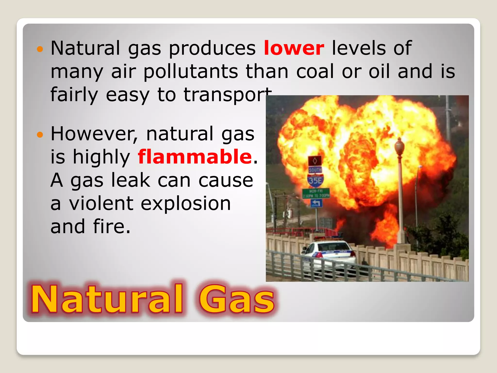  Natural gas produces lower levels of
many air pollutants than coal or oil and is
fairly easy to transport.
 However, natural gas
is highly flammable.
A gas leak can cause
a violent explosion
and fire.
 