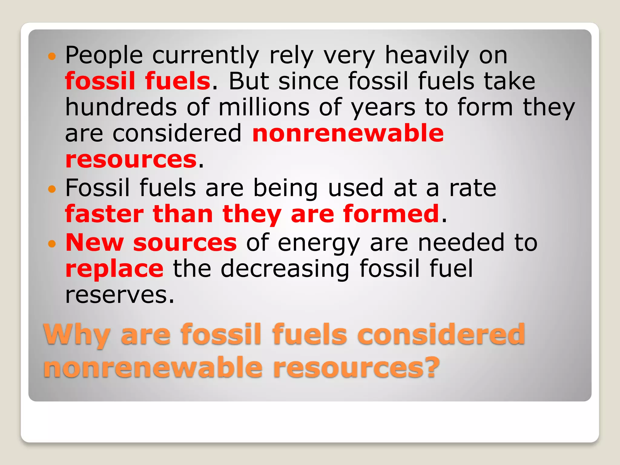 Why are fossil fuels considered
nonrenewable resources?
 People currently rely very heavily on
fossil fuels. But since fossil fuels take
hundreds of millions of years to form they
are considered nonrenewable
resources.
 Fossil fuels are being used at a rate
faster than they are formed.
 New sources of energy are needed to
replace the decreasing fossil fuel
reserves.
 
