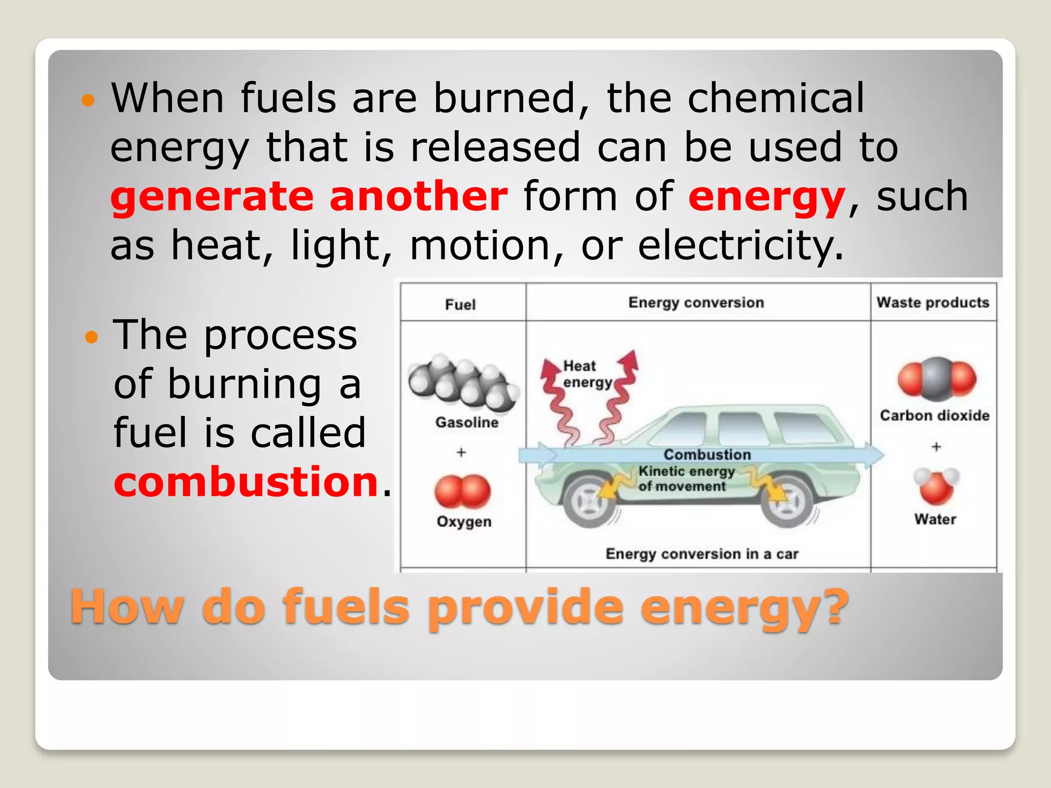 How do fuels provide energy?
 When fuels are burned, the chemical
energy that is released can be used to
generate another form of energy, such
as heat, light, motion, or electricity.
 The process
of burning a
fuel is called
combustion.
 