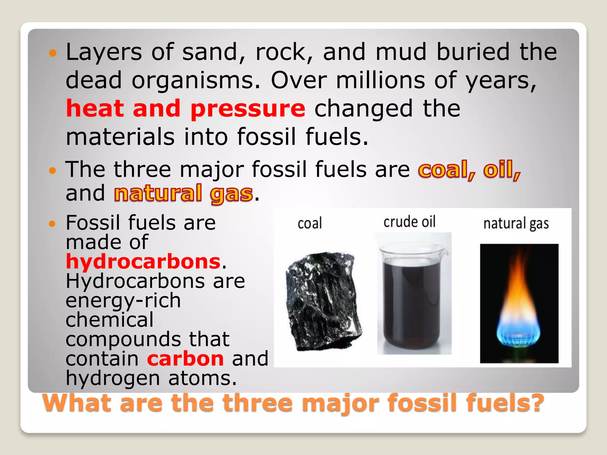 What are the three major fossil fuels?
 Layers of sand, rock, and mud buried the
dead organisms. Over millions of years,
heat and pressure changed the
materials into fossil fuels.
 Fossil fuels are
made of
hydrocarbons.
Hydrocarbons are
energy-rich
chemical
compounds that
contain carbon and
hydrogen atoms.
 The three major fossil fuels are
and .
 