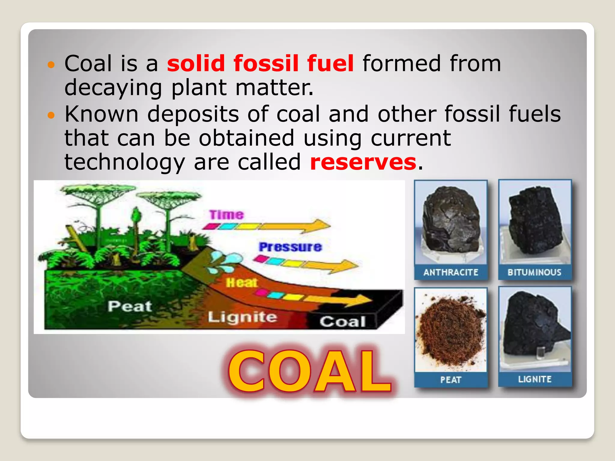  Coal is a solid fossil fuel formed from
decaying plant matter.
 Known deposits of coal and other fossil fuels
that can be obtained using current
technology are called reserves.
 