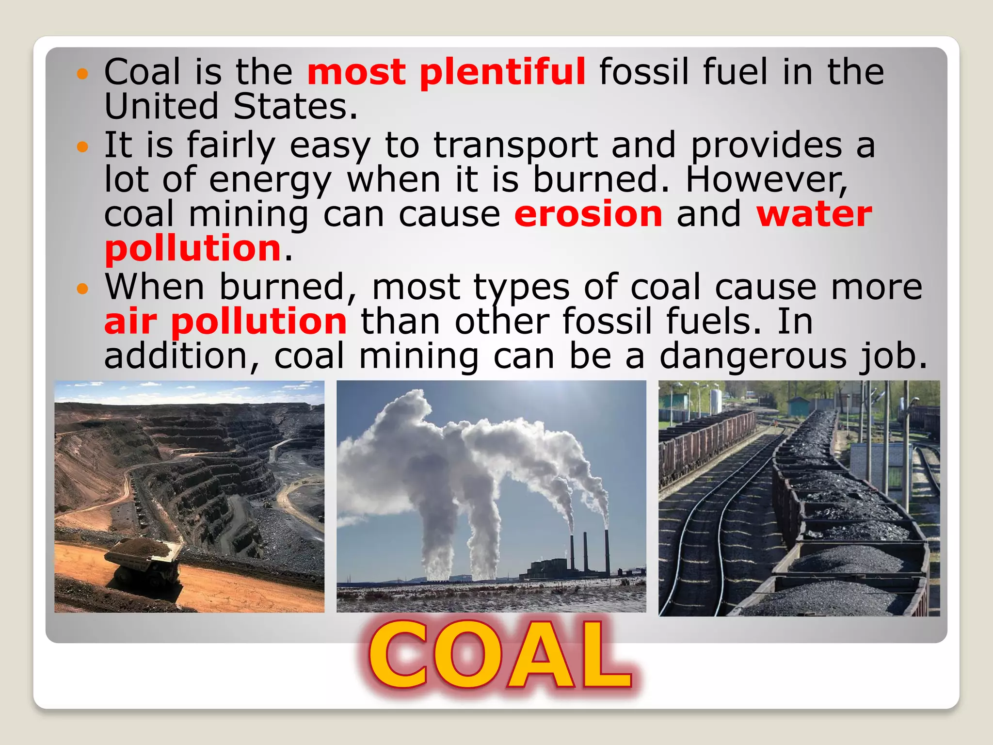  Coal is the most plentiful fossil fuel in the
United States.
 It is fairly easy to transport and provides a
lot of energy when it is burned. However,
coal mining can cause erosion and water
pollution.
 When burned, most types of coal cause more
air pollution than other fossil fuels. In
addition, coal mining can be a dangerous job.
 