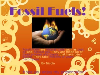 Fossil Fuels!

  Fossil Fuels are natural fuels such as coal,
  oil and natural gas. They are made up of
  dead animals and plants that have been
  buried. They take millions of years to
  decompose.
               By Nicola


  Hope you enjoy my presentation!
 