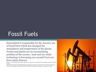 Fossil Fuels
Humankind is responsible for the massive use
of fossil fuels which has changed the
atmosphere and temperature of the planet.
Toxins and plastic are an accumulating
problem of the oceans , land and air, while
technology is becoming our second if not our
first nature.Discuss
https://www.google.gr/url?sa=i&rct=j&q=&esrc=s&source=images&cd=&cad=rja&uact=8&ved=0ahUK
EwjPjc-
O68LTAhWLvhQKHUIIBWoQjRwIBw&url=http%3A%2F%2Fwww.kidzworld.com%2Farticle%2F1423-
fossil-fuel-energy&psig=AFQjCNFnWlEGaqRhY9FCV9sWEWrBCips5Q&ust=1493320659715266
 