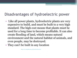 Disadvantages of hydroelectric power
• Like all power plants, hydroelectric plants are very
expensive to build, and must be built to a very high
standard. The high cost means that plants must be
used for a long time to become profitable. It can also
create flooding of land, which means natural
environment and the natural habitat of animals, and
even people, may be destroyed.
• They can’t be built in any location
https://en.wikipedia.org/wiki/Hydroelectricity
 