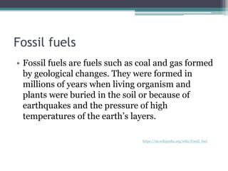 Fossil fuels
• Fossil fuels are fuels such as coal and gas formed
by geological changes. They were formed in
millions of years when living organism and
plants were buried in the soil or because of
earthquakes and the pressure of high
temperatures of the earth’s layers.
https://en.wikipedia.org/wiki/Fossil_fuel
 
