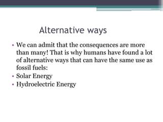 Alternative ways
• We can admit that the consequences are more
than many! That is why humans have found a lot
of alternative ways that can have the same use as
fossil fuels:
• Solar Energy
• Hydroelectric Energy
 