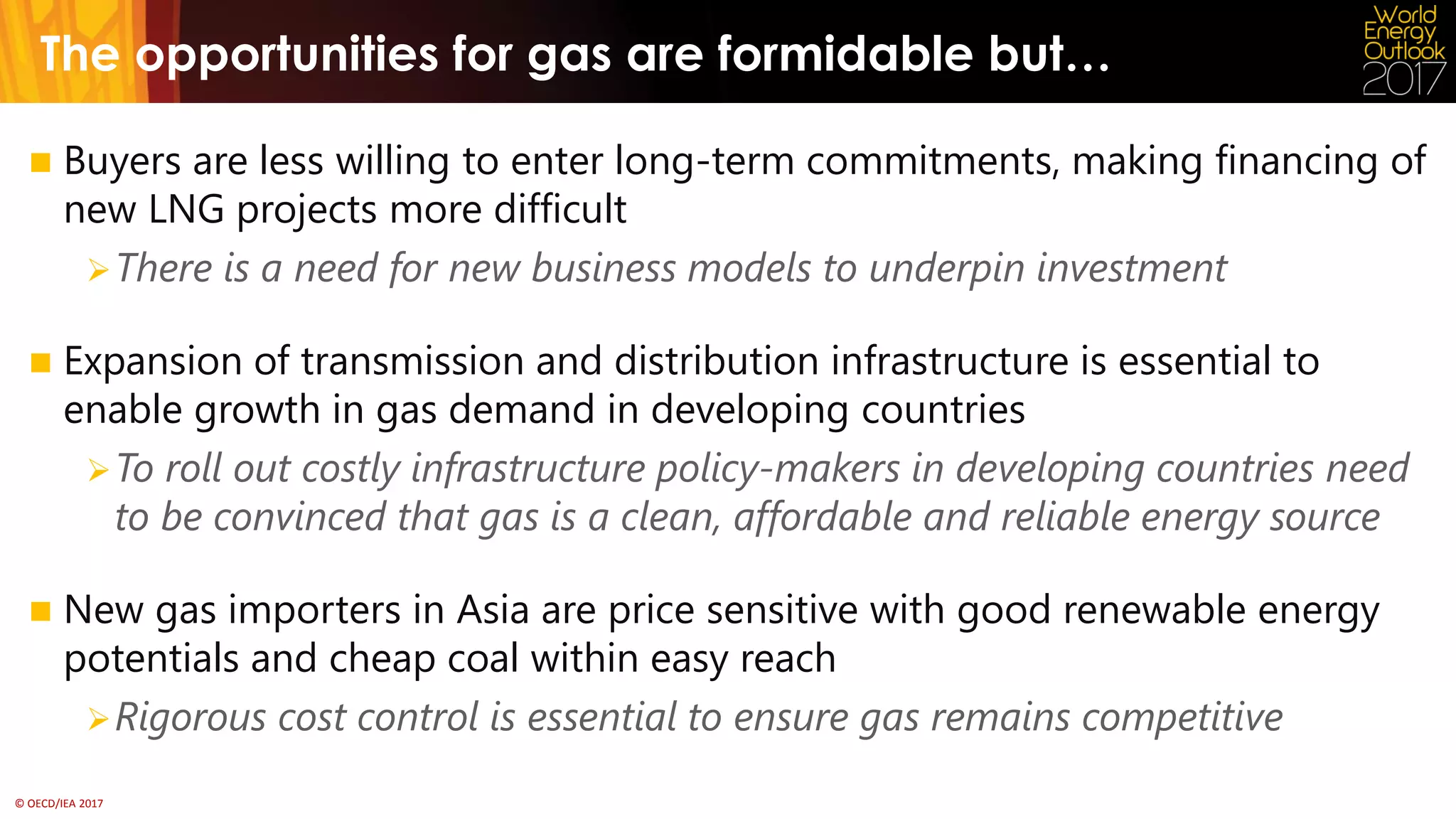 © OECD/IEA 2017
The opportunities for gas are formidable but…
 Buyers are less willing to enter long-term commitments, making financing of
new LNG projects more difficult
There is a need for new business models to underpin investment
 Expansion of transmission and distribution infrastructure is essential to
enable growth in gas demand in developing countries
To roll out costly infrastructure policy-makers in developing countries need
to be convinced that gas is a clean, affordable and reliable energy source
 New gas importers in Asia are price sensitive with good renewable energy
potentials and cheap coal within easy reach
Rigorous cost control is essential to ensure gas remains competitive
 