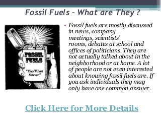 Fossil Fuels – What are They ?
• Fossil fuels are mostly discussed
in news, company
meetings, scientists’
rooms, debates at school and
offices of politicians. They are
not actually talked about in the
neighborhood or at home. A lot
of people are not even interested
about knowing fossil fuels are. If
you ask individuals they may
only have one common answer.
Click Here for More Details
 