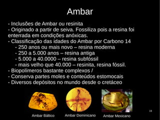 18
Ambar
- Inclusões de Ambar ou resinita
- Originado a partir de seiva. Fossiliza pois a resina foi
enterrada em condições anóxicas.
- Classificação das idades do Ambar por Carbono 14
- 250 anos ou mais novo – resina moderna
- 250 a 5.000 anos – resina antiga
- 5.000 a 40.0000 – resina subfóssil
- mais velho que 40.000 – resinita, resina fóssil.
- Biopolímeros bastante complexos /
- Conserva partes moles e conteúdos estomocais
- Diversos depósitos no mundo desde o cretáceo
Ambar Báltico Ambar Dominicano Ambar Mexicano
 