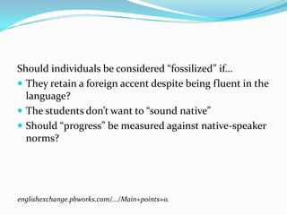 Should individuals be considered “fossilized” if…
 They retain a foreign accent despite being fluent in the
  language?
 The students don’t want to “sound native”
 Should “progress” be measured against native-speaker
  norms?




englishexchange.pbworks.com/.../Main+points+o.
 