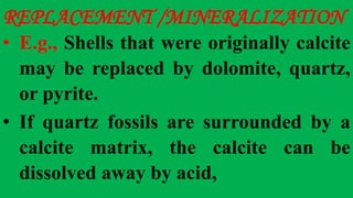 REPLACEMENT /MINERALIZATION
• E.g., Shells that were originally calcite
may be replaced by dolomite, quartz,
or pyrite.
• If quartz fossils are surrounded by a
calcite matrix, the calcite can be
dissolved away by acid,
 