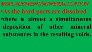 REPLACEMENT/MINERALIZATION
•As the hard parts are dissolved
•there is almost a simultaneous
deposition of other mineral
substances in the resulting voids.
 