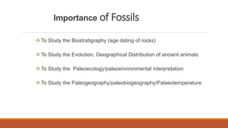 Importance of Fossils
To Study the Biostratigraphy (age dating of rocks)
To Study the Evolution, Geographical Distribution of ancient animals
To Study the Paleoecology/paleoenvironmental interpretation
To Study the Paleogeography/paleobiogeography/Palaeotemperature
 