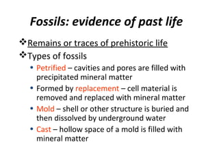 Fossils: evidence of past life
Remains or traces of prehistoric life
Types of fossils
• Petrified – cavities and pores are filled with
precipitated mineral matter
• Formed by replacement – cell material is
removed and replaced with mineral matter
• Mold – shell or other structure is buried and
then dissolved by underground water
• Cast – hollow space of a mold is filled with
mineral matter
 