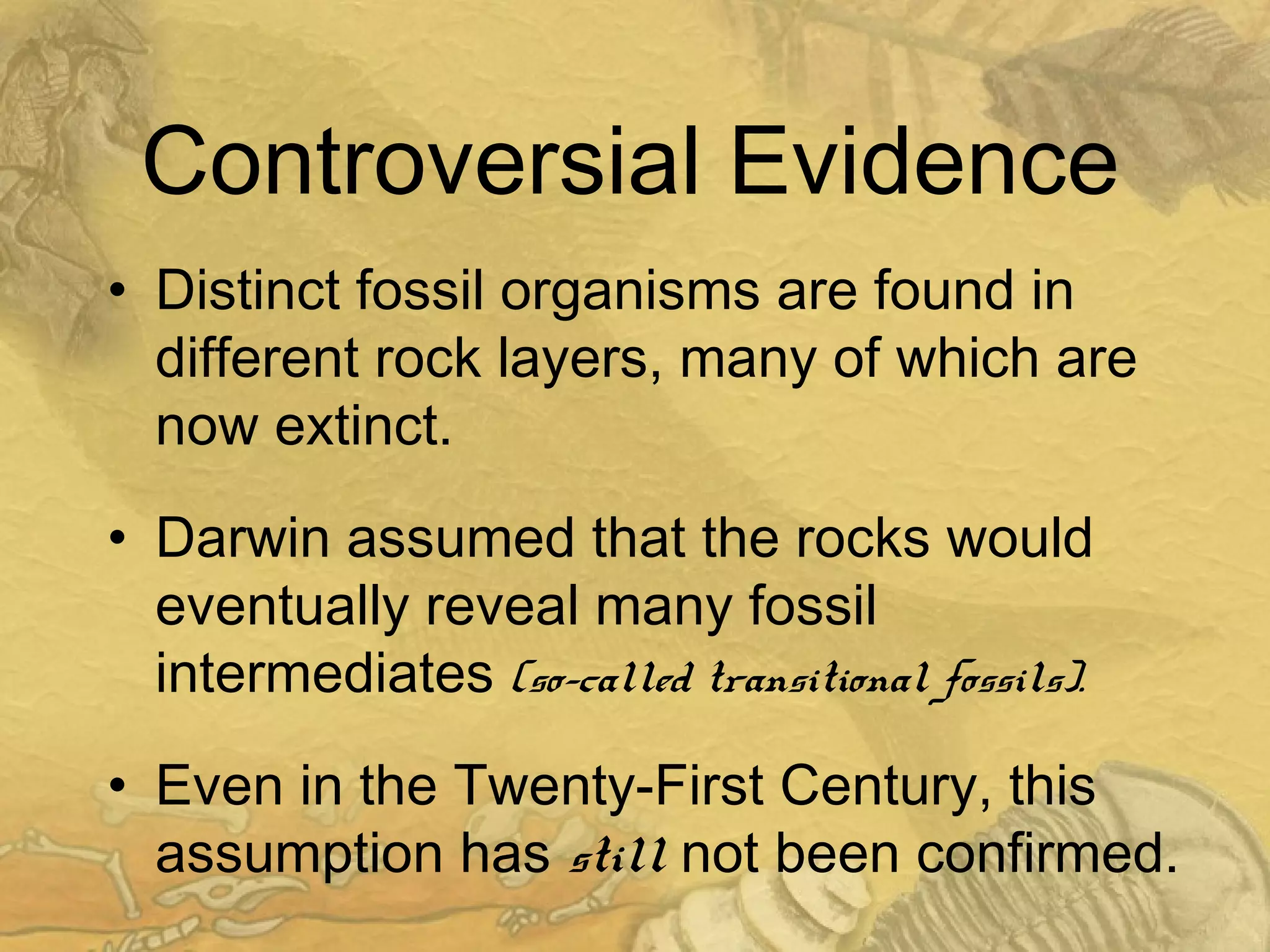 Controversial Evidence
• Distinct fossil organisms are found in
different rock layers, many of which are
now extinct.
• Darwin assumed that the rocks would
eventually reveal many fossil
intermediates (so-called transitional fossils).
• Even in the Twenty-First Century, this
assumption has still not been confirmed.
 