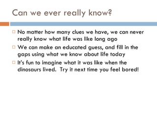 Can we ever really know? No matter how many clues we have, we can never really know what life was like long ago We can make an educated guess, and fill in the gaps using what we know about life today It’s fun to imagine what it was like when the dinosaurs lived.  Try it next time you feel bored! 