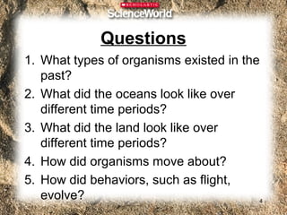 Questions
1. What types of organisms existed in the
   past?
2. What did the oceans look like over
   different time periods?
3. What did the land look like over
   different time periods?
4. How did organisms move about?
5. How did behaviors, such as flight,
   evolve?                               4
 
