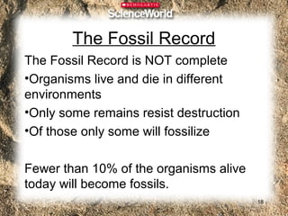 The Fossil Record
The Fossil Record is NOT complete
•Organisms live and die in different
environments
•Only some remains resist destruction
•Of those only some will fossilize

Fewer than 10% of the organisms alive
today will become fossils.
                                        18
 