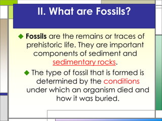 II. What are Fossils?
 Fossils are the remains or traces of
prehistoric life. They are important
components of sediment and
sedimentary rocks.
 The type of fossil that is formed is
determined by the conditions
under which an organism died and
how it was buried.
 