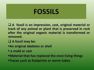 FOSSILS
 A fossil is an impression, cast, original material or
track of any animal or plant that is preserved in rock
after the original organic material is transformed or
removed.
 A fossil may be:
An original skeleton or shell
 a mold or cast
Material that has replaced the once living things
Traces such as footprints or worm tubes
 