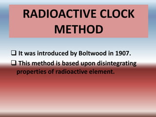 RADIOACTIVE CLOCK
METHOD
 It was introduced by Boltwood in 1907.
 This method is based upon disintegrating
properties of radioactive element.
 