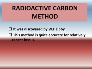 RADIOACTIVE CARBON
METHOD
 It was discovered by W.F Libby.
 This method is quite accurate for relatively
recent fossils.
 