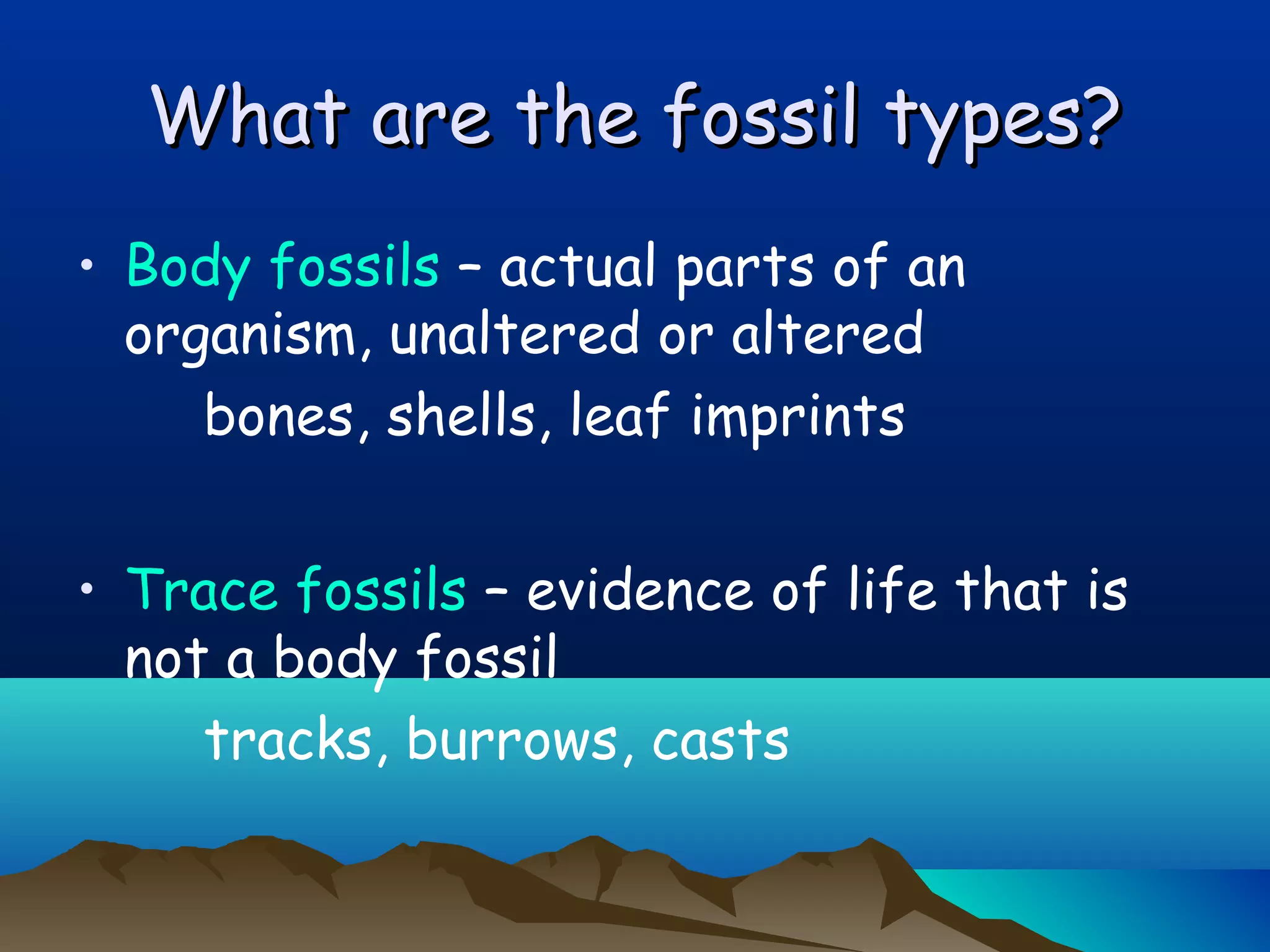 What are the fossil types?What are the fossil types?
• Body fossils – actual parts of an
organism, unaltered or altered
bones, shells, leaf imprints
• Trace fossils – evidence of life that is
not a body fossil
tracks, burrows, casts
 