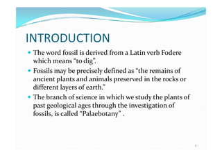 INTRODUCTION
 The word fossil is derived from a Latin verb Fodere
which means “to dig”.
 Fossils may be precisely defined as “the remains of
ancient plants and animals preserved in the rocks orancient plants and animals preserved in the rocks or
different layers of earth.”
 The branch of science in which we study the plants of
past geological ages through the investigation of
fossils, is called “Palaebotany” .
3
 