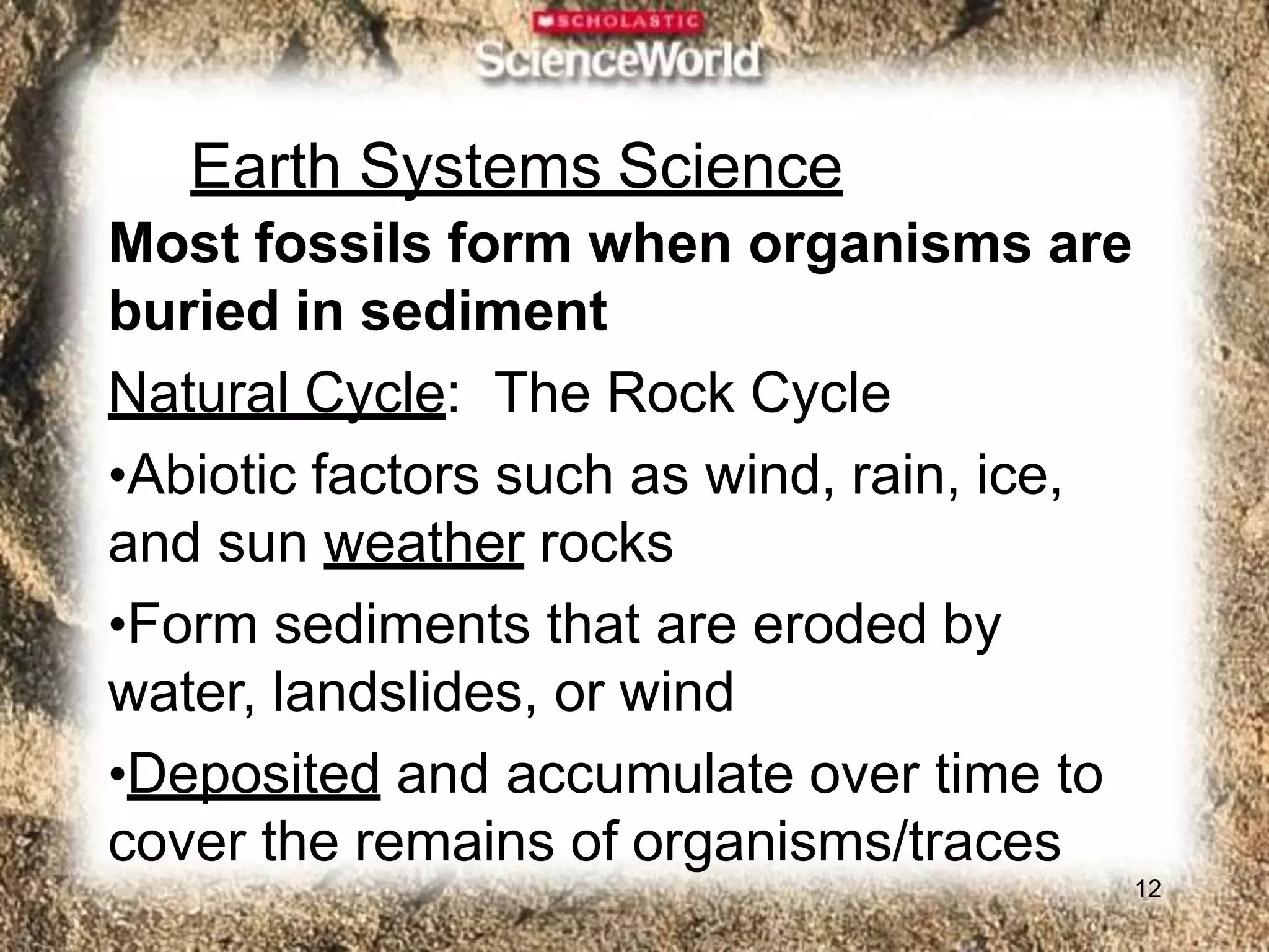 Earth Systems Science
12
Most fossils form when organisms are
buried in sediment
Natural Cycle: The Rock Cycle
•Abiotic factors such as wind, rain, ice,
and sun weather rocks
•Form sediments that are eroded by
water, landslides, or wind
•Deposited and accumulate over time to
cover the remains of organisms/traces
 