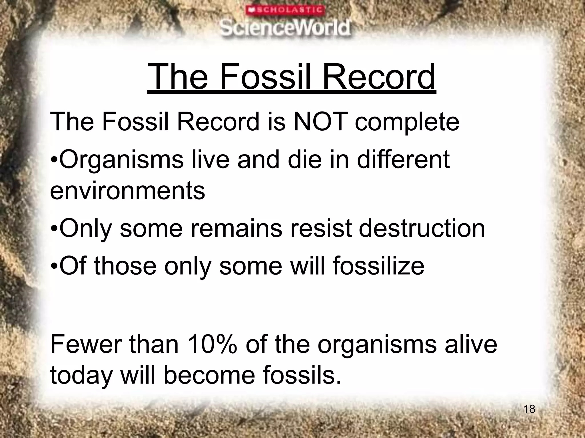 The Fossil Record
18
The Fossil Record is NOT complete
•Organisms live and die in different
environments
•Only some remains resist destruction
•Of those only some will fossilize
Fewer than 10% of the organisms alive
today will become fossils.
 