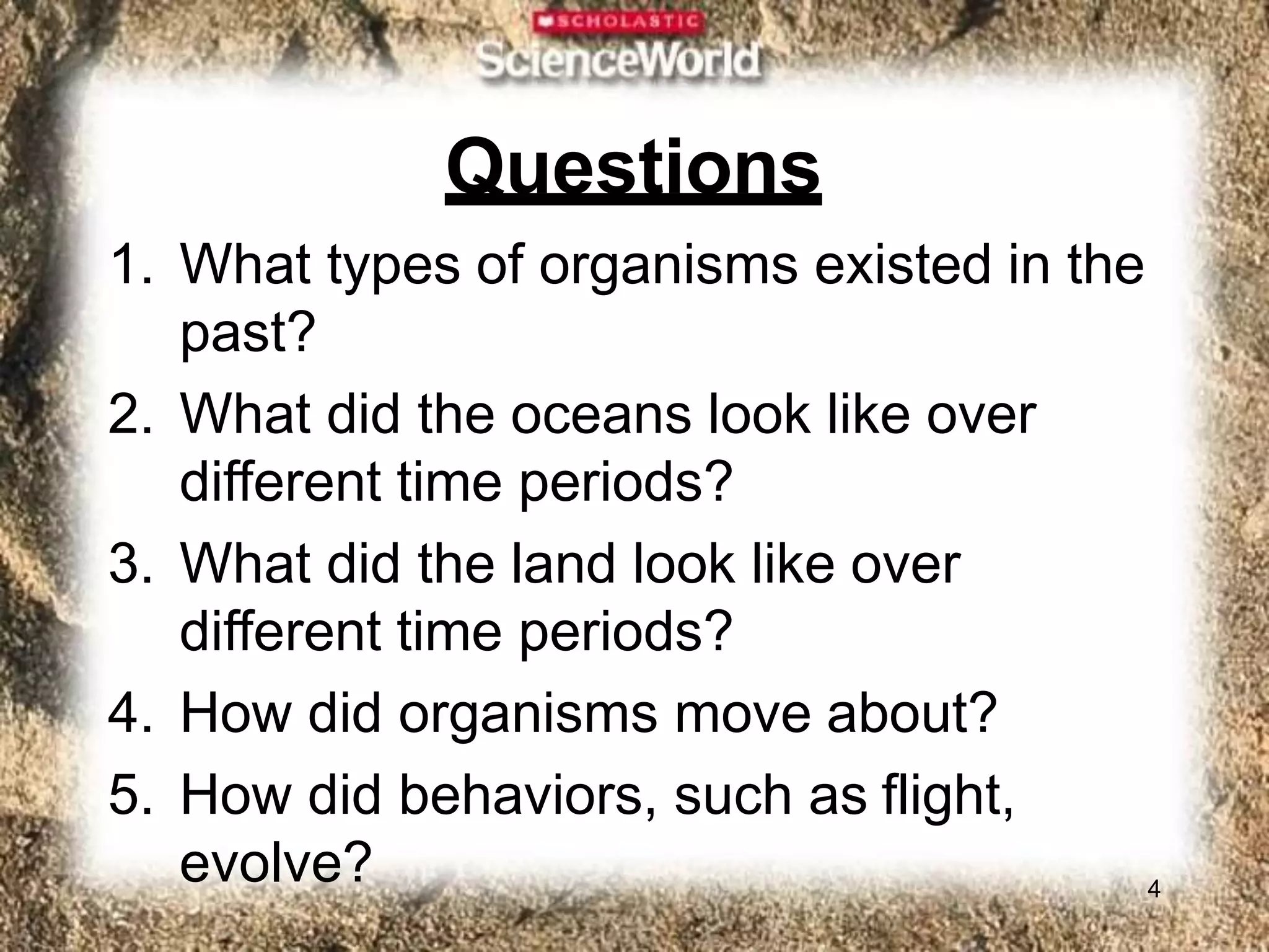 Questions
4
1. What types of organisms existed in the
past?
2. What did the oceans look like over
different time periods?
3. What did the land look like over
different time periods?
4. How did organisms move about?
5. How did behaviors, such as flight,
evolve?
 