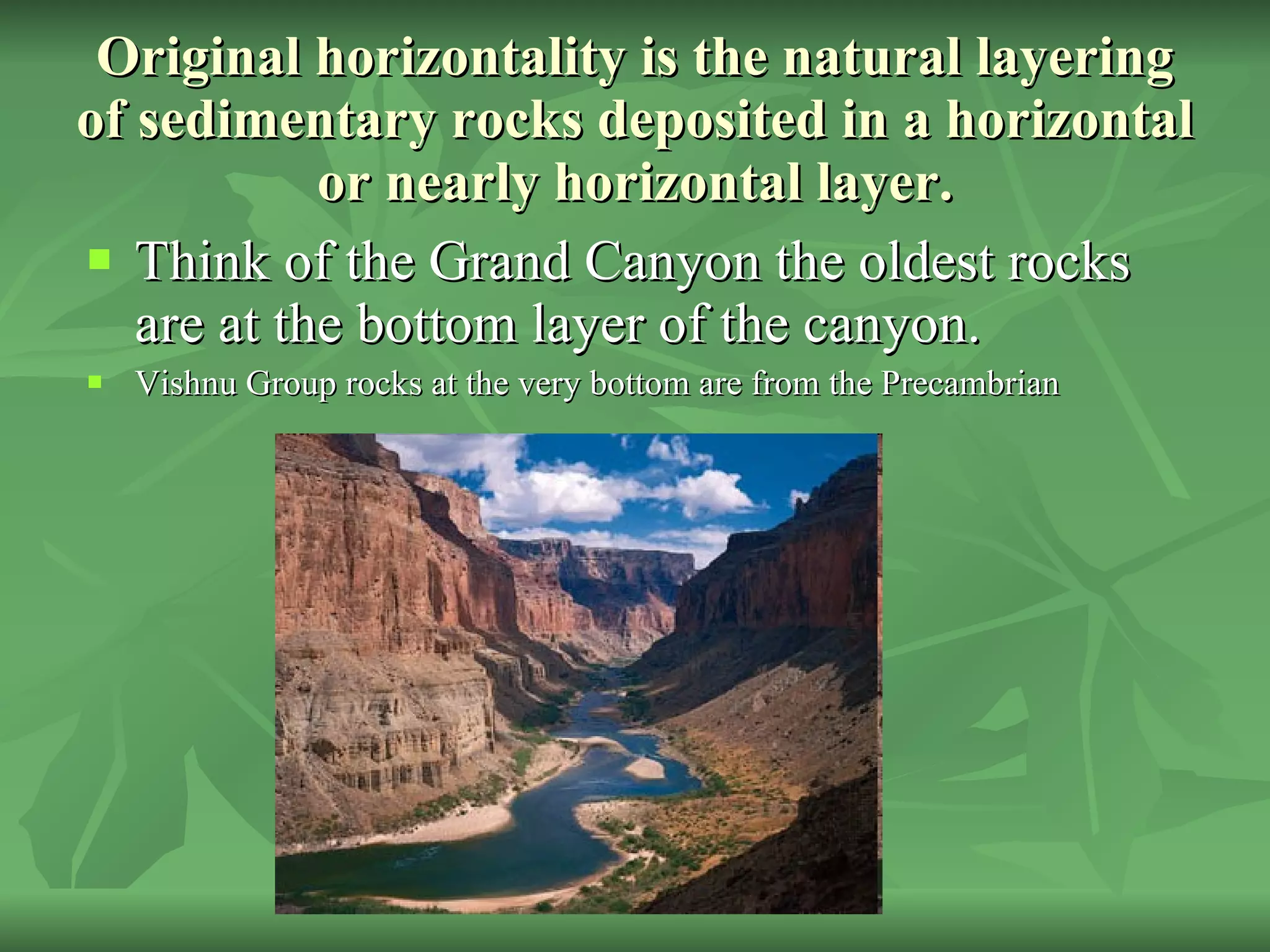 Original horizontality is the natural layering of sedimentary rocks deposited in a horizontal or nearly horizontal layer. Think of the Grand Canyon the oldest rocks are at the bottom layer of the canyon.  Vishnu Group rocks at the very bottom are from the Precambrian 