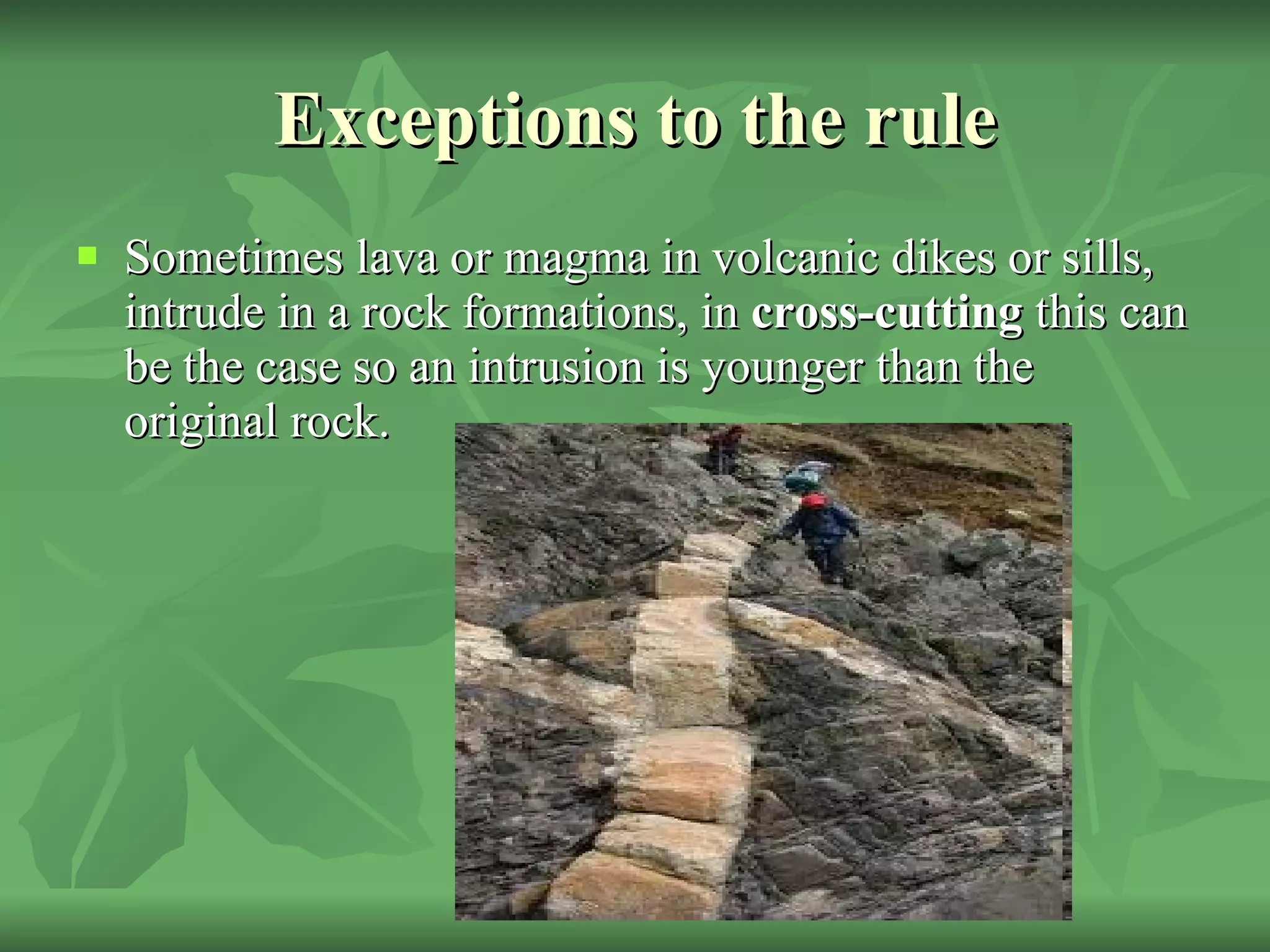 Exceptions to the rule Sometimes lava or magma in volcanic dikes or sills, intrude in a rock formations, in  cross-cutting  this can be the case so an intrusion is younger than the original rock. 