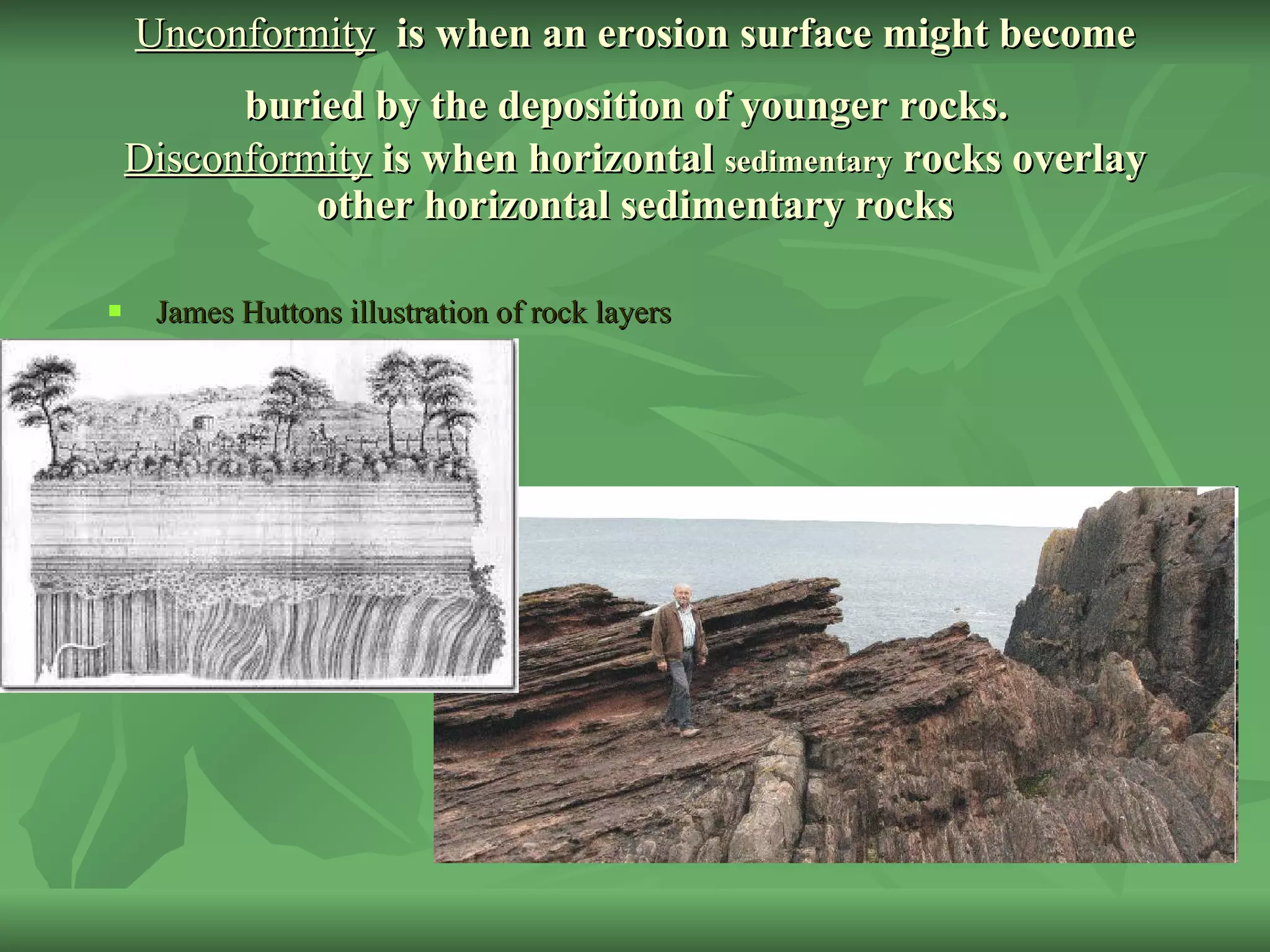 Unconformity   is when an erosion surface might become buried by the deposition of younger rocks.   Disconformity  is when horizontal  sedimentary  rocks overlay other horizontal sedimentary rocks James Huttons illustration of rock layers 