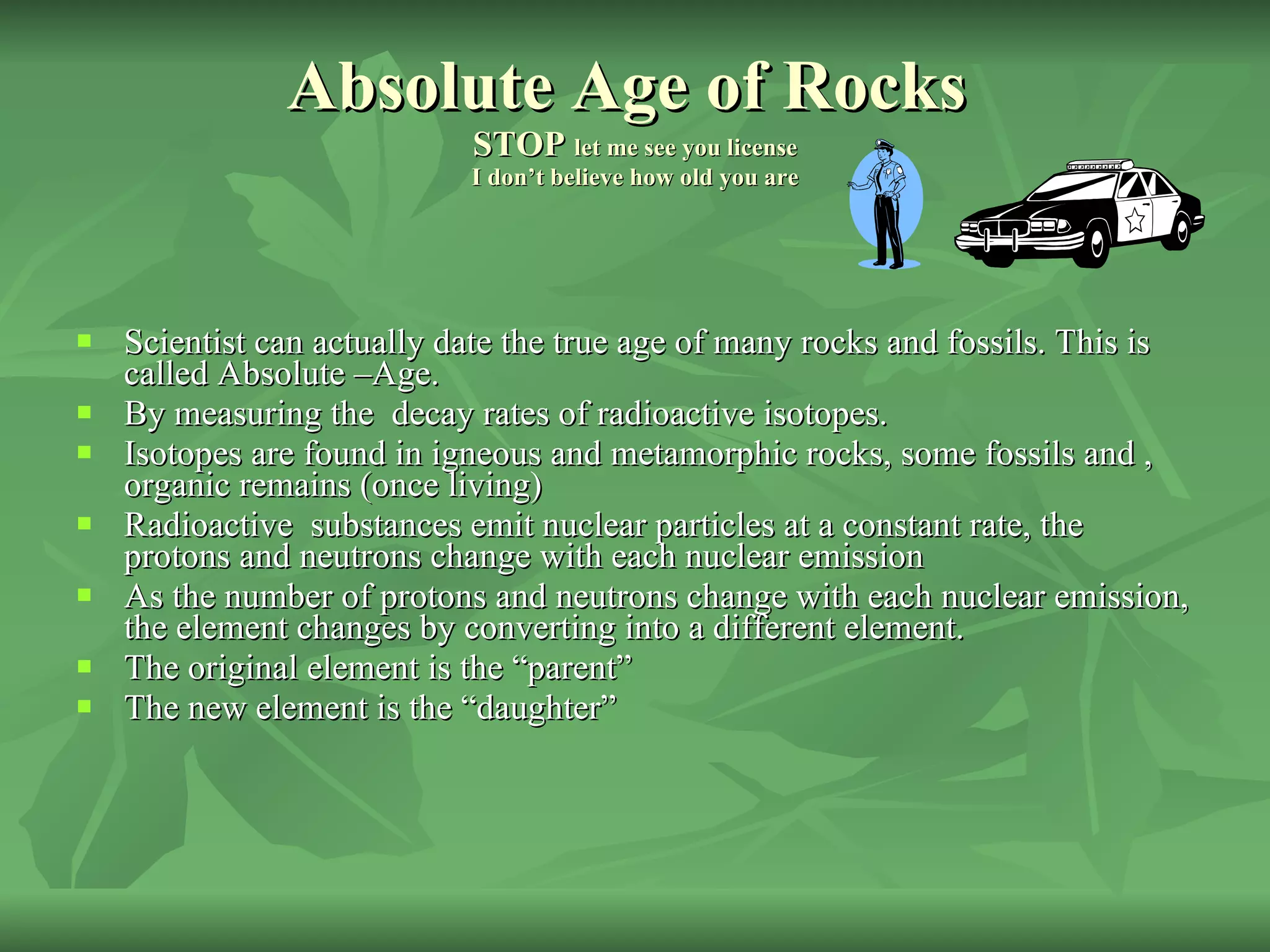 Absolute Age of Rocks  STOP  let me see you license I don’t believe how old you are Scientist can actually date the true age of many rocks and fossils. This is called Absolute –Age. By measuring the  decay rates of radioactive isotopes. Isotopes are found in igneous and metamorphic rocks, some fossils and , organic remains (once living) Radioactive  substances emit nuclear particles at a constant rate, the protons and neutrons change with each nuclear emission As the number of protons and neutrons change with each nuclear emission, the element changes by converting into a different element. The original element is the “parent” The new element is the “daughter” 