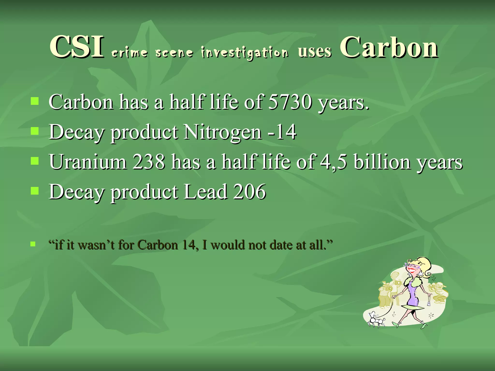 CSI  crime scene investigation   uses  Carbon  Carbon has a half life of 5730 years.  Decay product Nitrogen -14 Uranium 238 has a half life of 4,5 billion years  Decay product Lead 206 “ if it wasn’t for Carbon 14, I would not date at all.” 