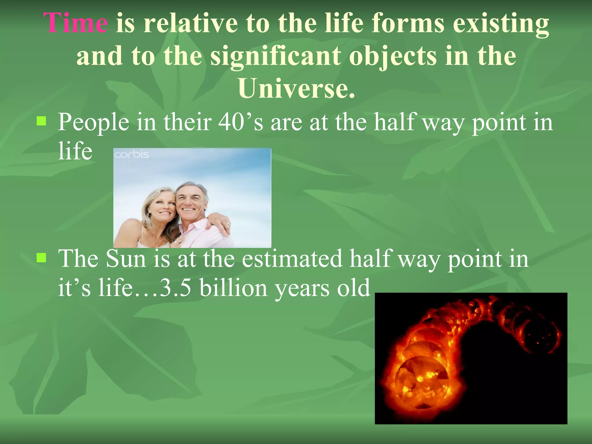Time  is relative to the life forms existing and to the significant objects in the Universe. People in their 40’s are at the half way point in life The Sun is at the estimated half way point in it’s life…3.5 billion years old 