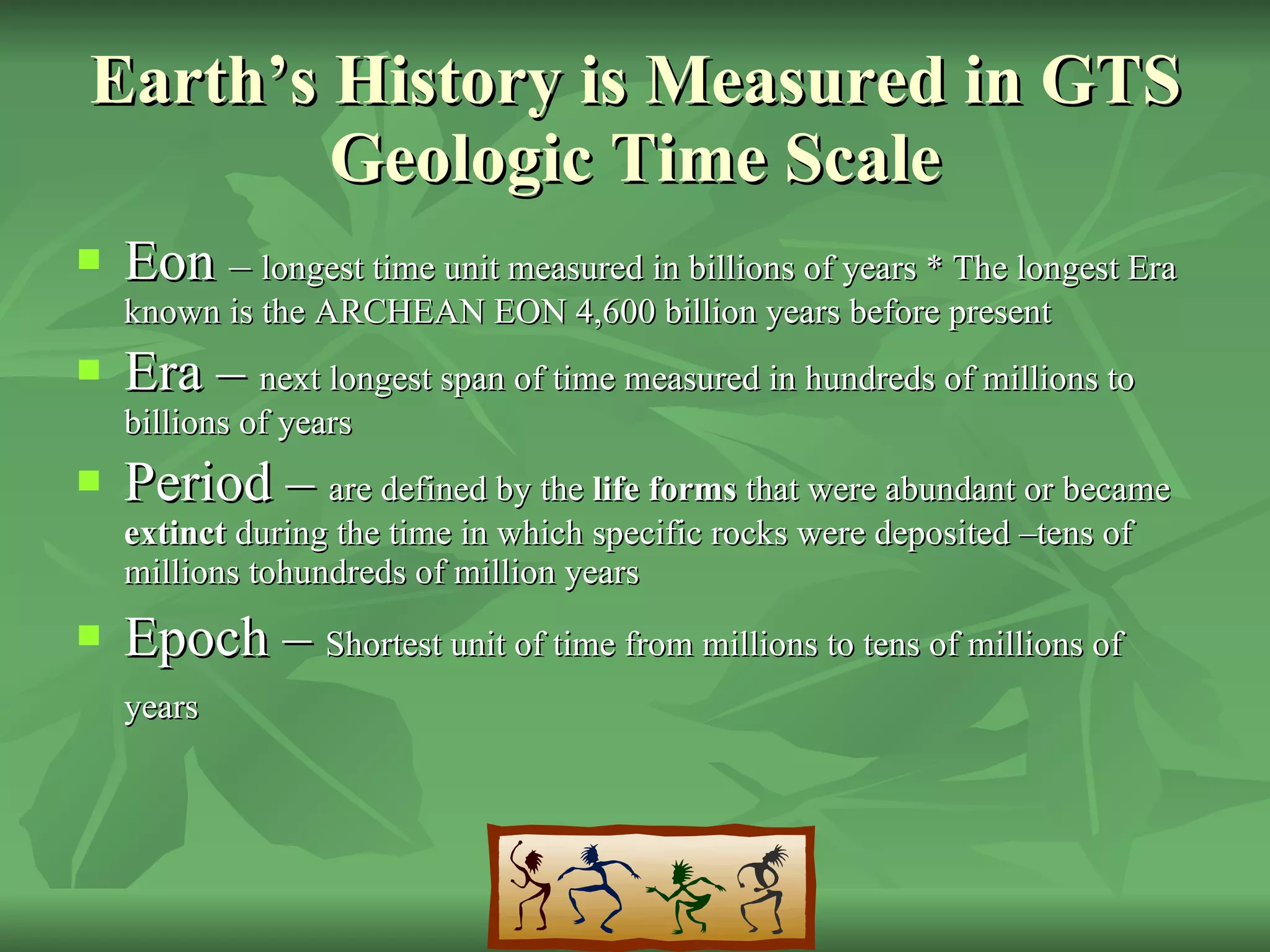 Earth’s History is Measured in GTS Geologic Time Scale Eon  –  longest time unit measured in billions of years * The longest Era known is the ARCHEAN EON 4,600 billion years before present Era –  next longest span of time measured in hundreds of millions to billions of years Period –  are defined by the  life forms  that were abundant or became  extinct  during the time in which specific rocks were deposited –tens of millions tohundreds of million years Epoch –  Shortest unit of time from millions to tens of millions of years   