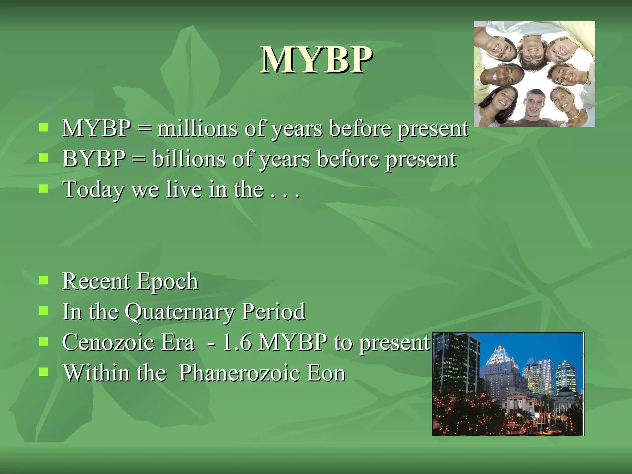 MYBP MYBP = millions of years before present BYBP = billions of years before present Today we live in the . . .  Recent Epoch In the Quaternary Period Cenozoic Era  - 1.6 MYBP to present day  Within the  Phanerozoic Eon  