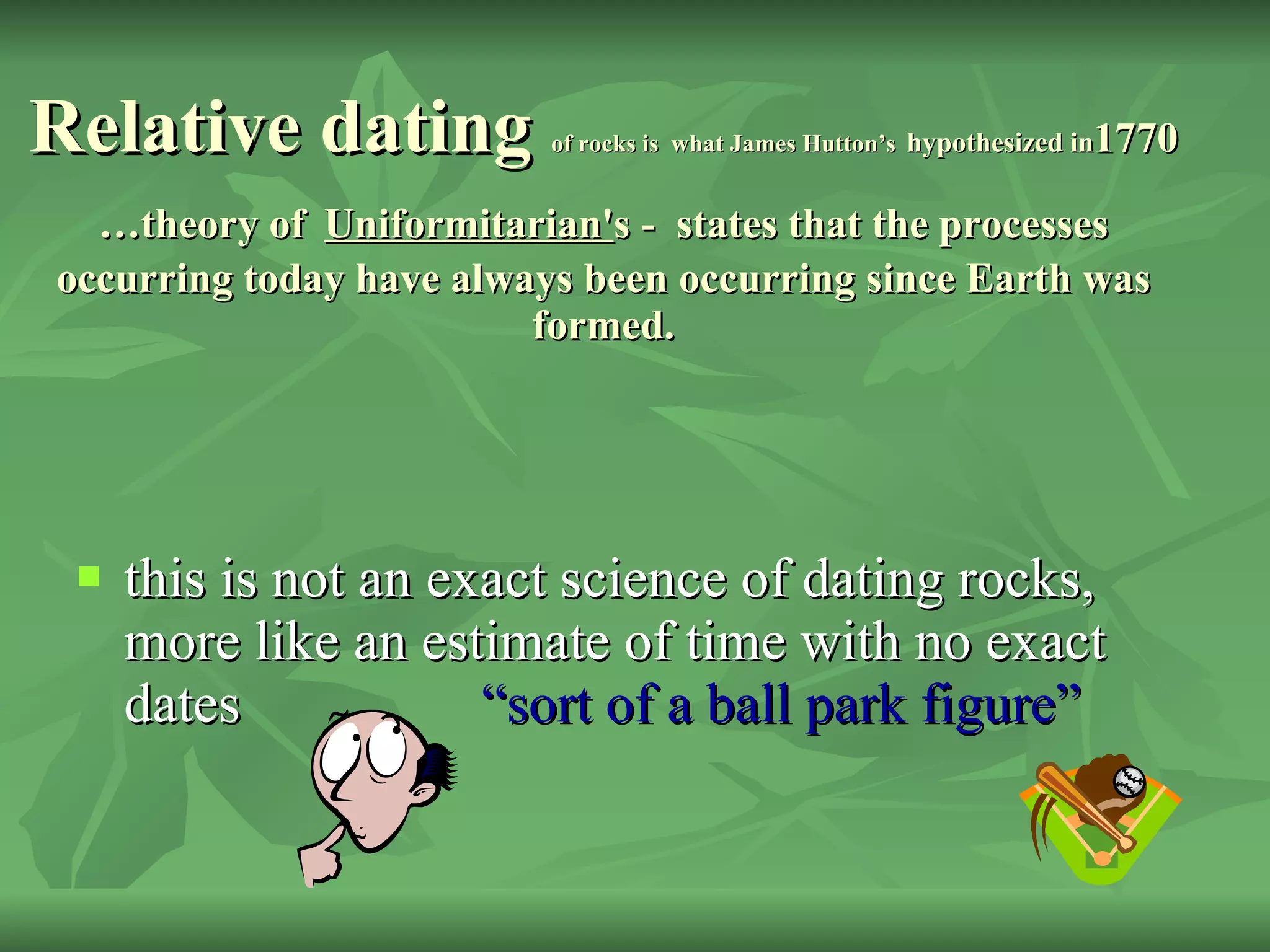 Relative dating  of rocks is  what James Hutton’s   hypothesized in 1770 …theory of   Uniformitarian' s -  states that the processes occurring today have always been occurring since Earth was formed. this is not an exact science of dating rocks, more like an estimate of time with no exact dates  “sort of a ball park figure” 