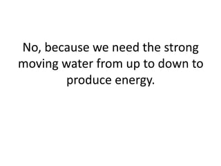 No, because we need the strong
moving water from up to down to
produce energy.
 