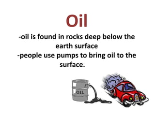 Oil
-oil is found in rocks deep below the
earth surface
-people use pumps to bring oil to the
surface.
 