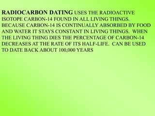 RADIOCARBON DATING USES THE RADIOACTIVE
ISOTOPE CARBON-14 FOUND IN ALL LIVING THINGS.
BECAUSE CARBON-14 IS CONTINUALLY ABSORBED BY FOOD
AND WATER IT STAYS CONSTANT IN LIVING THINGS. WHEN
THE LIVING THING DIES THE PERCENTAGE OF CARBON-14
DECREASES AT THE RATE OF ITS HALF-LIFE. CAN BE USED
TO DATE BACK ABOUT 100,000 YEARS
 